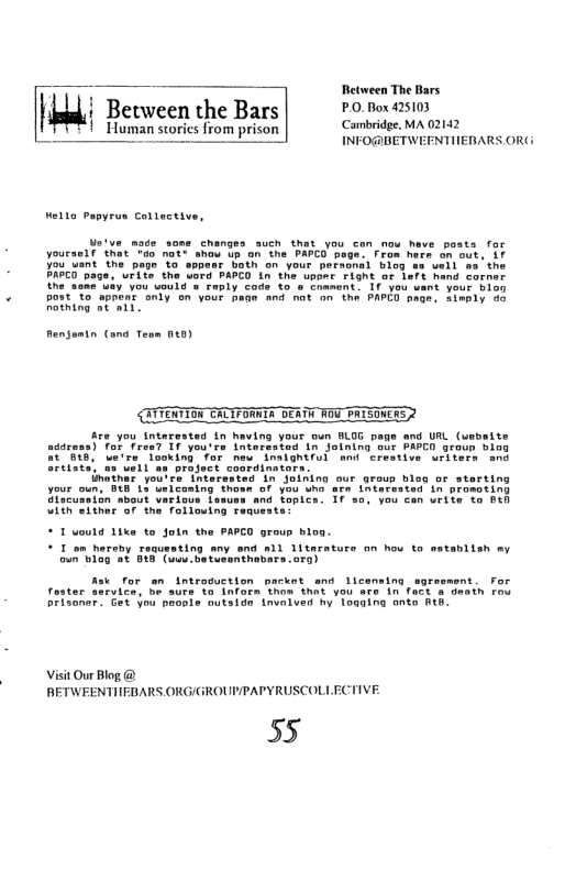Between The Bars  km; Between the Bars PO.Box 25103  Human storics from prison Carmbridge. MA 02142 il i INFO@BETWEFNTIIERARS OR(:  Hella Pepyrus Collective,  T ou uant your 51a0 povtTa apnent oniy on vour hane and not on e PAPED mage. Simply 40 Rothing ot ail.  Bengomtn (ond Team 14)  {ATTERYION CALTFORIA DERTH ROU PAISONERS 2  Ao you inters asrens) for fr.  4 in Naving your oun BLOG page and URL (usbeite 7’ 1F yaurre Lnterasted 1n joining sur PAPCD group biog S50 Lu’re aoking for nme. Inaignirul amd creative wiliers and Srelate) 03 VoLl s project coordinators.  nathar you’re interasted in Joining our grous bleg o s your oun. 948 13 ueiconing thous of yau shs ars Lntatssted in promoting Aiscuanion about verious Lasuss and toplea. Tf 50, you cen urite vo Beh L Ther "o tna  Tolloutng raqueate’  reing  * 1 uould 1ika to Join the PAPCO group bloa.  I o hareby =  upating oy g a11 Ditacature an how to stavLien ay  Ask for en introduction packet snd Licenaing sgros ter Sirvice, be surs 40 infara thon that you are in fact & death ros Lonar. et you peopie autside tnualved hy 1oading eate Aeh.  Visit Our Blog @ RETWEENTIFBARS ORG/GROUP/PAPYRUSCOLLECTIVE  55 